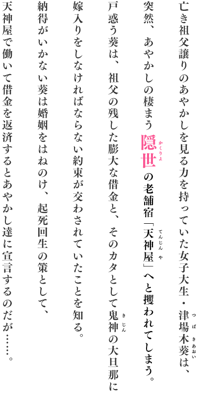 亡き祖父譲りのあやかしを見る力を持っていた女子大生・津場木葵は、突然、あやかしの棲ます隠世の老舗宿「天神屋」へと攫われてしまう。戸惑う葵は、祖父の残した膨大な借金と、そのカタとして鬼人の大旦那に嫁入りをしなければならない約束が交わされていたことを知る。納得がいかない葵は婚姻をはねのけ、起死回生の策として、天神屋で働いて借金を返済するとあやかし達に宣言するのだが・・・・・・。